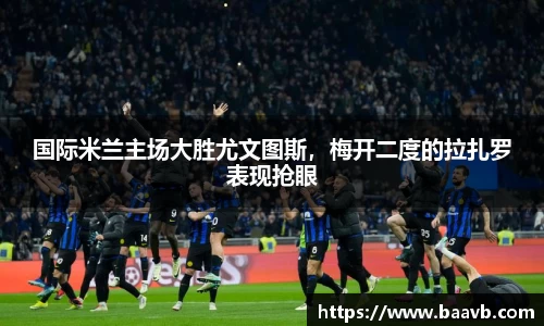 国际米兰主场大胜尤文图斯，梅开二度的拉扎罗表现抢眼